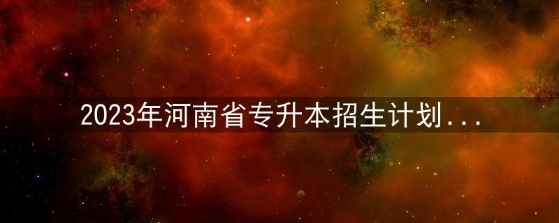 2023年河南省专升本招生计划超过9万人！插图