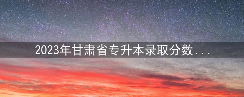 2023年甘肃省专升本录取分数线已公布，其中一类别分数线涨幅较大。插图