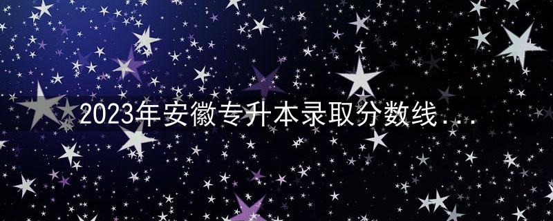 2023年安徽专升本录取分数线公布，今年比去年高了30分！插图